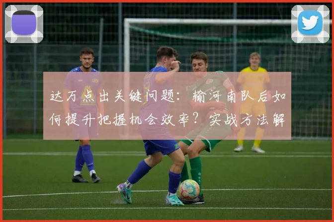 达万点出关键问题:输河南队后如何提升把握机会效率?实战方法解析