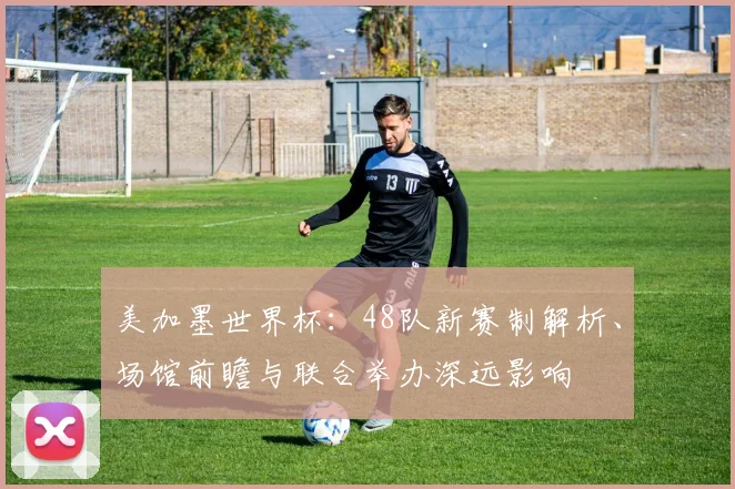 美加墨世界杯:48队新赛制解析、场馆前瞻与联合举办深远影响