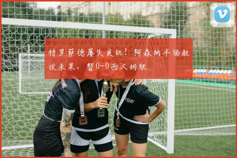 特罗萨德屡失良机！阿森纳半场狂攻未果，暂0-0西汉姆联