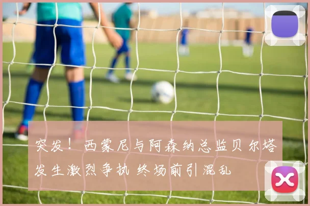 突发！西蒙尼与阿森纳总监贝尔塔发生激烈争执 终场前引混乱
