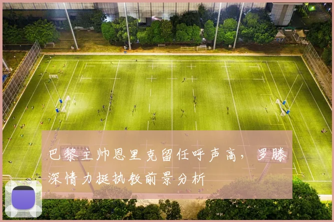 巴黎主帅恩里克留任呼声高,罗滕深情力挺执教前景分析