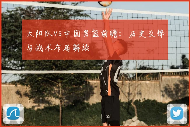 太阳队vs中国男篮前瞻:历史交锋与战术布局解读