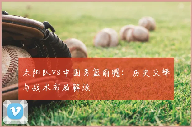 太阳队vs中国男篮前瞻:历史交锋与战术布局解读