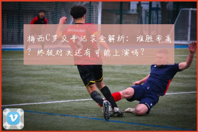 梅西C罗交手记录全解析:谁胜率高?终极对决还有可能上演吗?