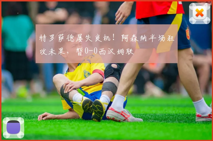 特罗萨德屡失良机!阿森纳半场狂攻未果,暂0-0西汉姆联